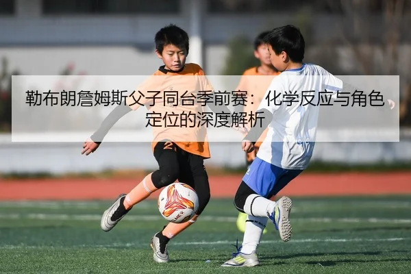 勒布朗詹姆斯父子同台季前赛：化学反应与角色定位的深度解析