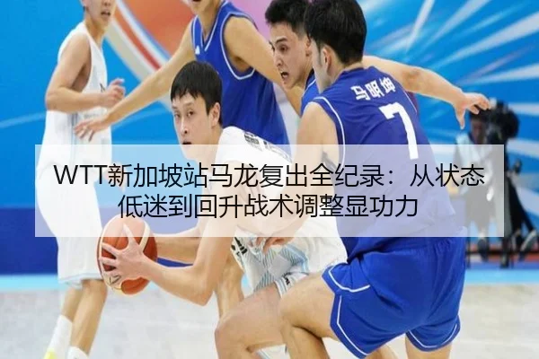 WTT新加坡站马龙复出全纪录：从状态低迷到回升战术调整显功力
