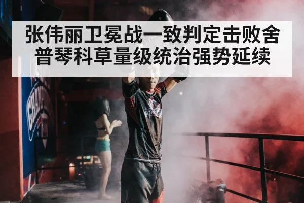 张伟丽卫冕战一致判定击败舍普琴科草量级统治强势延续